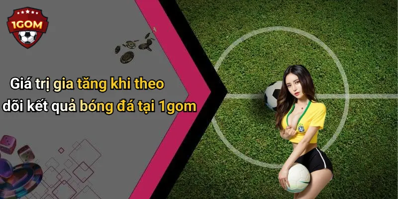 Giá trị gia tăng khi theo dõi kết quả bóng đá tại 1gom
